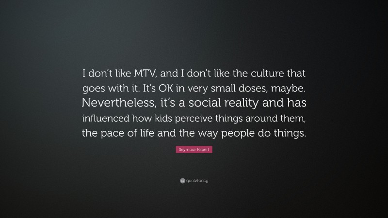 Seymour Papert Quote: “I don’t like MTV, and I don’t like the culture that goes with it. It’s OK in very small doses, maybe. Nevertheless, it’s a social reality and has influenced how kids perceive things around them, the pace of life and the way people do things.”