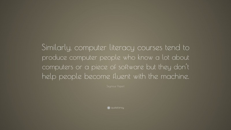 Seymour Papert Quote: “Similarly, computer literacy courses tend to produce computer people who know a lot about computers or a piece of software but they don’t help people become fluent with the machine.”