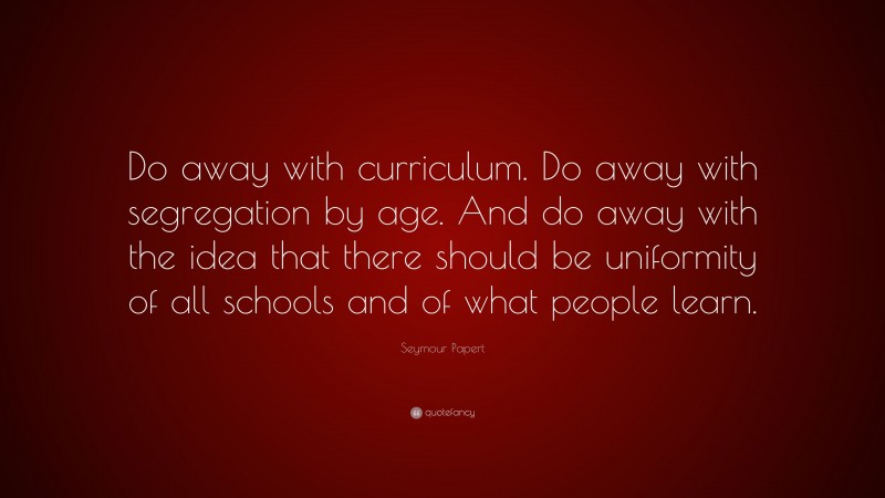 Seymour Papert Quote: “Do away with curriculum. Do away with segregation by age. And do away with the idea that there should be uniformity of all schools and of what people learn.”