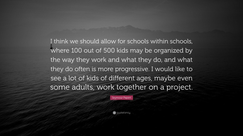 Seymour Papert Quote: “I think we should allow for schools within schools, where 100 out of 500 kids may be organized by the way they work and what they do, and what they do often is more progressive. I would like to see a lot of kids of different ages, maybe even some adults, work together on a project.”