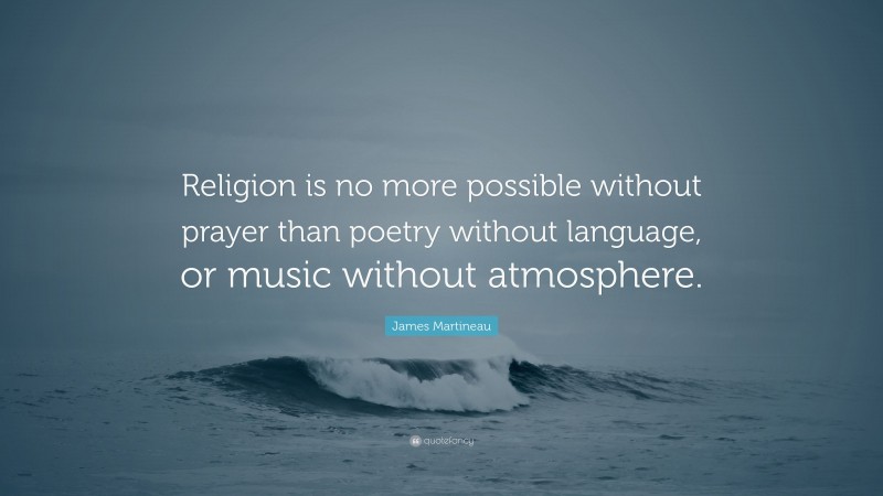 James Martineau Quote: “Religion is no more possible without prayer than poetry without language, or music without atmosphere.”