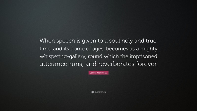 James Martineau Quote: “When speech is given to a soul holy and true, time, and its dome of ages, becomes as a mighty whispering-gallery, round which the imprisoned utterance runs, and reverberates forever.”
