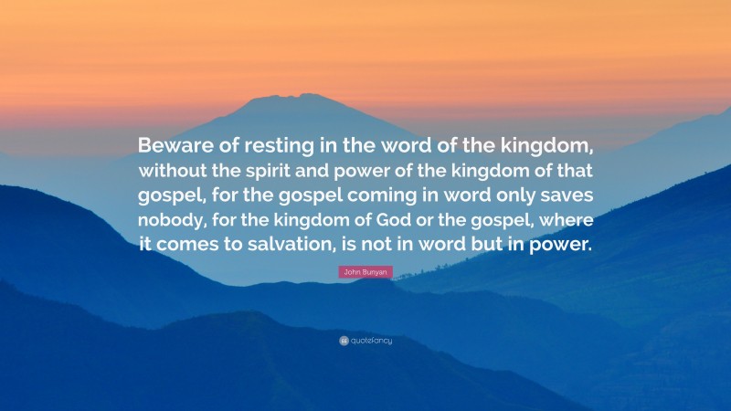 John Bunyan Quote: “Beware of resting in the word of the kingdom, without the spirit and power of the kingdom of that gospel, for the gospel coming in word only saves nobody, for the kingdom of God or the gospel, where it comes to salvation, is not in word but in power.”