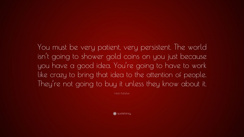 Herb Kelleher Quote: “You must be very patient, very persistent. The world isn’t going to shower gold coins on you just because you have a good idea. You’re going to have to work like crazy to bring that idea to the attention of people. They’re not going to buy it unless they know about it.”