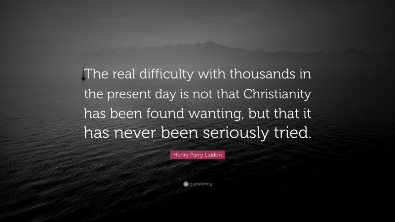 Henry Parry Liddon Quote: “The real difficulty with thousands in the present day is not that Christianity has been found wanting, but that it has never been seriously tried.”