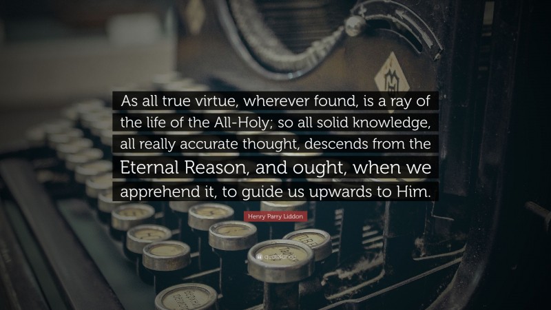 Henry Parry Liddon Quote: “As all true virtue, wherever found, is a ray of the life of the All-Holy; so all solid knowledge, all really accurate thought, descends from the Eternal Reason, and ought, when we apprehend it, to guide us upwards to Him.”