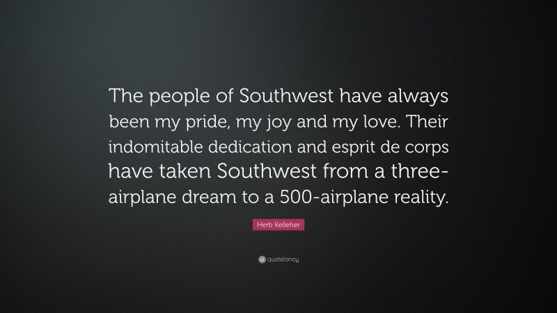 Herb Kelleher Quote: “The people of Southwest have always been my pride, my joy and my love. Their indomitable dedication and esprit de corps have taken Southwest from a three-airplane dream to a 500-airplane reality.”