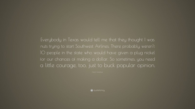 Herb Kelleher Quote: “Everybody in Texas would tell me that they thought I was nuts trying to start Southwest Airlines. There probably weren’t 10 people in the state who would have given a plug nickel for our chances of making a dollar. So sometimes, you need a little courage, too, just to buck popular opinion.”