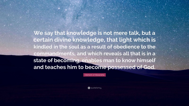 Clement of Alexandria Quote: “We say that knowledge is not mere talk, but a certain divine knowledge, that light which is kindled in the soul as a result of obedience to the commandments, and which reveals all that is in a state of becoming, enables man to know himself and teaches him to become possessed of God.”