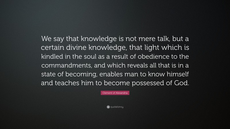 Clement of Alexandria Quote: “We say that knowledge is not mere talk, but a certain divine knowledge, that light which is kindled in the soul as a result of obedience to the commandments, and which reveals all that is in a state of becoming, enables man to know himself and teaches him to become possessed of God.”