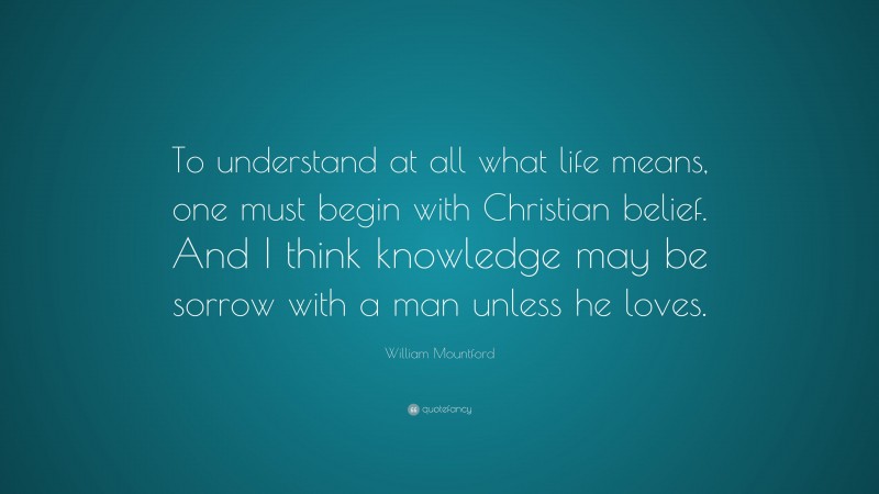 William Mountford Quote: “To understand at all what life means, one must begin with Christian belief. And I think knowledge may be sorrow with a man unless he loves.”