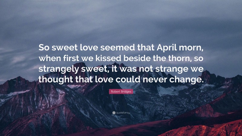 Robert Bridges Quote: “So sweet love seemed that April morn, when first we kissed beside the thorn, so strangely sweet, it was not strange we thought that love could never change.”