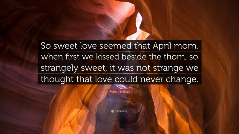Robert Bridges Quote: “So sweet love seemed that April morn, when first we kissed beside the thorn, so strangely sweet, it was not strange we thought that love could never change.”
