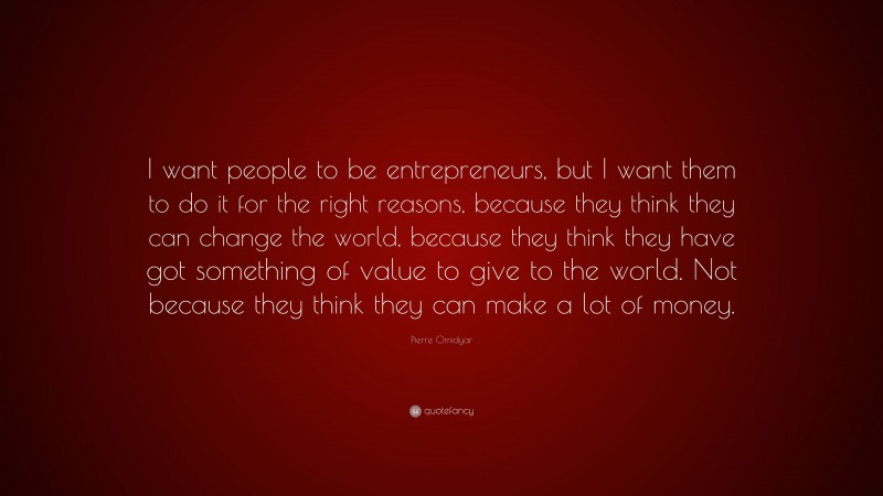 Pierre Omidyar Quote: “I want people to be entrepreneurs, but I want them to do it for the right reasons, because they think they can change the world, because they think they have got something of value to give to the world. Not because they think they can make a lot of money.”