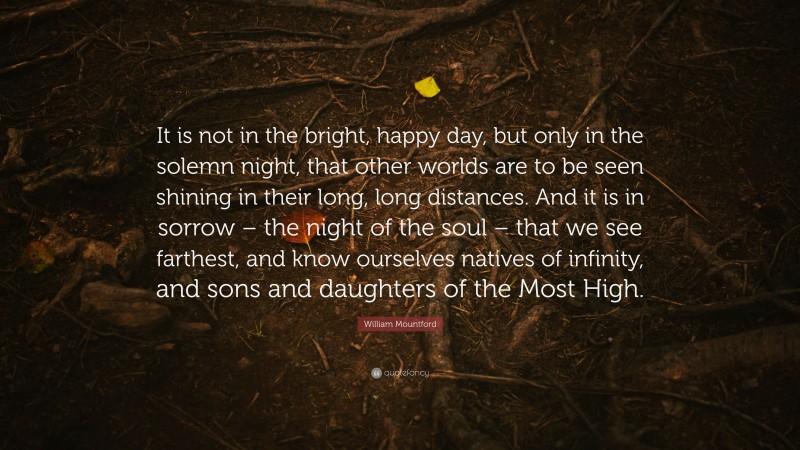 William Mountford Quote: “It is not in the bright, happy day, but only in the solemn night, that other worlds are to be seen shining in their long, long distances. And it is in sorrow – the night of the soul – that we see farthest, and know ourselves natives of infinity, and sons and daughters of the Most High.”