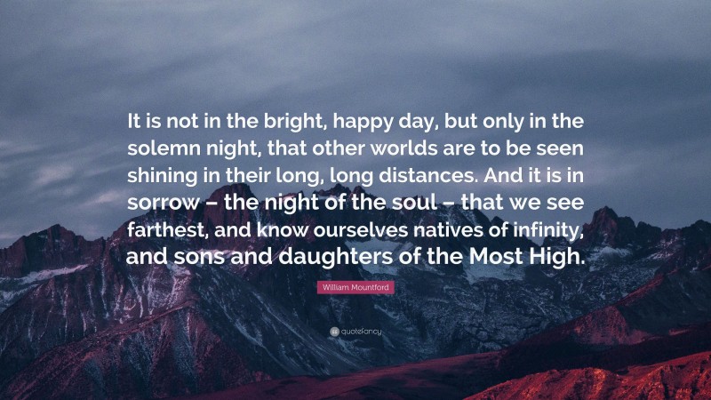 William Mountford Quote: “It is not in the bright, happy day, but only in the solemn night, that other worlds are to be seen shining in their long, long distances. And it is in sorrow – the night of the soul – that we see farthest, and know ourselves natives of infinity, and sons and daughters of the Most High.”