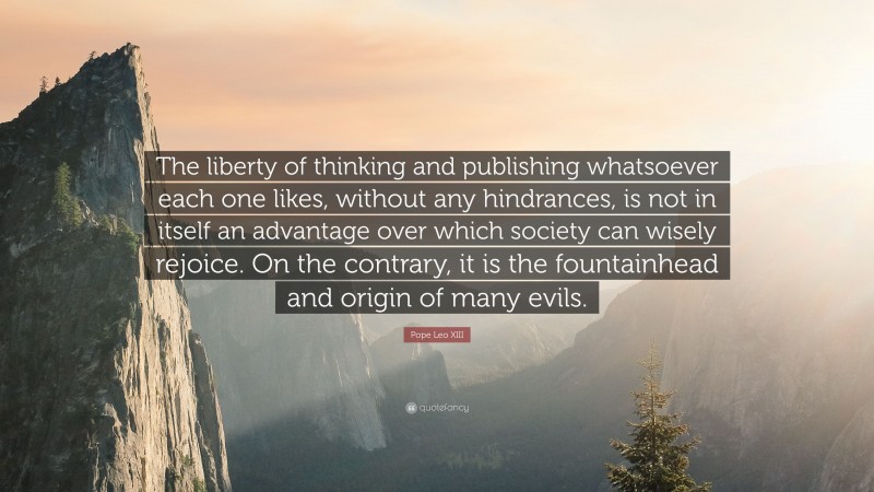 Pope Leo XIII Quote: “The liberty of thinking and publishing whatsoever each one likes, without any hindrances, is not in itself an advantage over which society can wisely rejoice. On the contrary, it is the fountainhead and origin of many evils.”