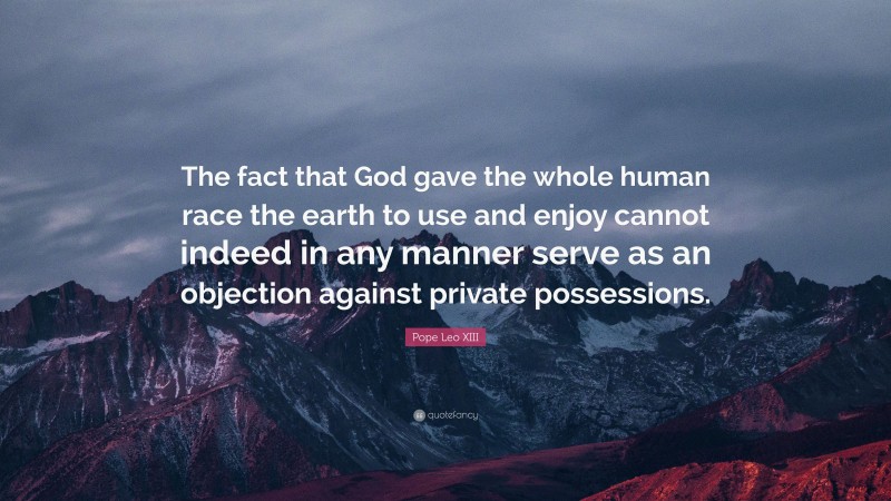 Pope Leo XIII Quote: “The fact that God gave the whole human race the earth to use and enjoy cannot indeed in any manner serve as an objection against private possessions.”