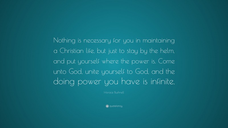 Horace Bushnell Quote: “Nothing is necessary for you in maintaining a Christian life, but just to stay by the helm, and put yourself where the power is. Come unto God, unite yourself to God, and the doing power you have is infinite.”