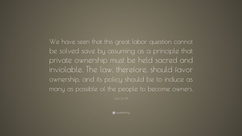 Pope Leo XIII Quote: “We have seen that this great labor question cannot be solved save by assuming as a principle that private ownership must be held sacred and inviolable. The law, therefore, should favor ownership, and its policy should be to induce as many as possible of the people to become owners.”