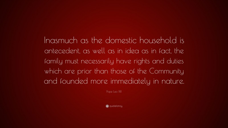 Pope Leo XIII Quote: “Inasmuch as the domestic household is antecedent, as well as in idea as in fact, the family must necessarily have rights and duties which are prior than those of the Community and founded more immediately in nature.”