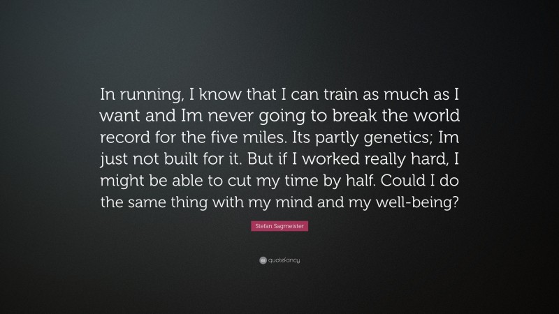 Stefan Sagmeister Quote: “In running, I know that I can train as much as I want and Im never going to break the world record for the five miles. Its partly genetics; Im just not built for it. But if I worked really hard, I might be able to cut my time by half. Could I do the same thing with my mind and my well-being?”
