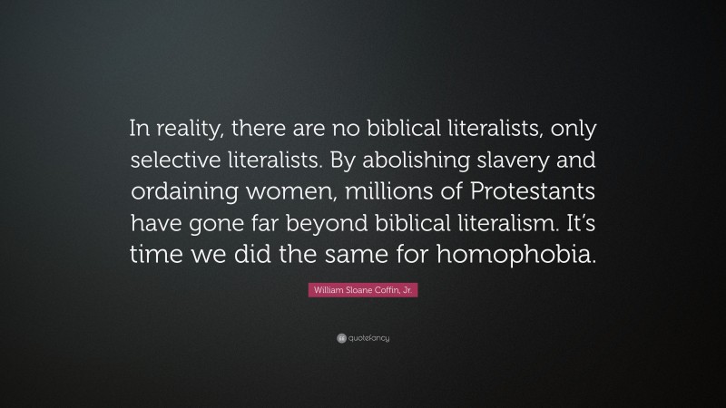 William Sloane Coffin, Jr. Quote: “In reality, there are no biblical literalists, only selective literalists. By abolishing slavery and ordaining women, millions of Protestants have gone far beyond biblical literalism. It’s time we did the same for homophobia.”