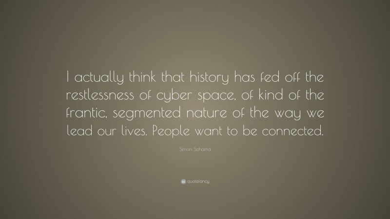 Simon Schama Quote: “I actually think that history has fed off the restlessness of cyber space, of kind of the frantic, segmented nature of the way we lead our lives. People want to be connected.”