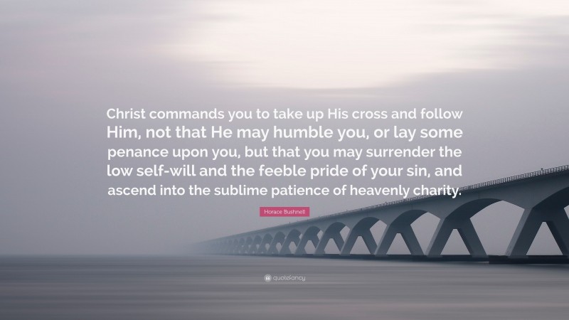 Horace Bushnell Quote: “Christ commands you to take up His cross and follow Him, not that He may humble you, or lay some penance upon you, but that you may surrender the low self-will and the feeble pride of your sin, and ascend into the sublime patience of heavenly charity.”