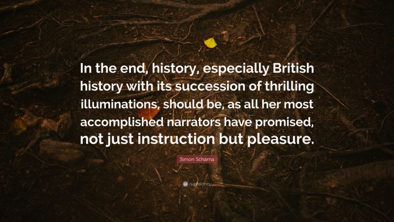 Simon Schama Quote: “In the end, history, especially British history with its succession of thrilling illuminations, should be, as all her most accomplished narrators have promised, not just instruction but pleasure.”