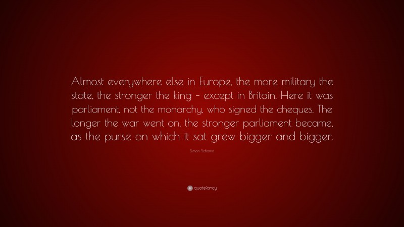 Simon Schama Quote: “Almost everywhere else in Europe, the more military the state, the stronger the king – except in Britain. Here it was parliament, not the monarchy, who signed the cheques. The longer the war went on, the stronger parliament became, as the purse on which it sat grew bigger and bigger.”
