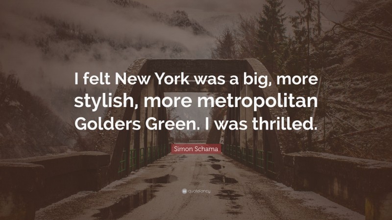 Simon Schama Quote: “I felt New York was a big, more stylish, more metropolitan Golders Green. I was thrilled.”