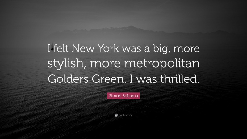Simon Schama Quote: “I felt New York was a big, more stylish, more metropolitan Golders Green. I was thrilled.”