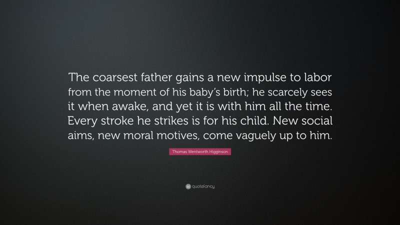Thomas Wentworth Higginson Quote: “The coarsest father gains a new impulse to labor from the moment of his baby’s birth; he scarcely sees it when awake, and yet it is with him all the time. Every stroke he strikes is for his child. New social aims, new moral motives, come vaguely up to him.”