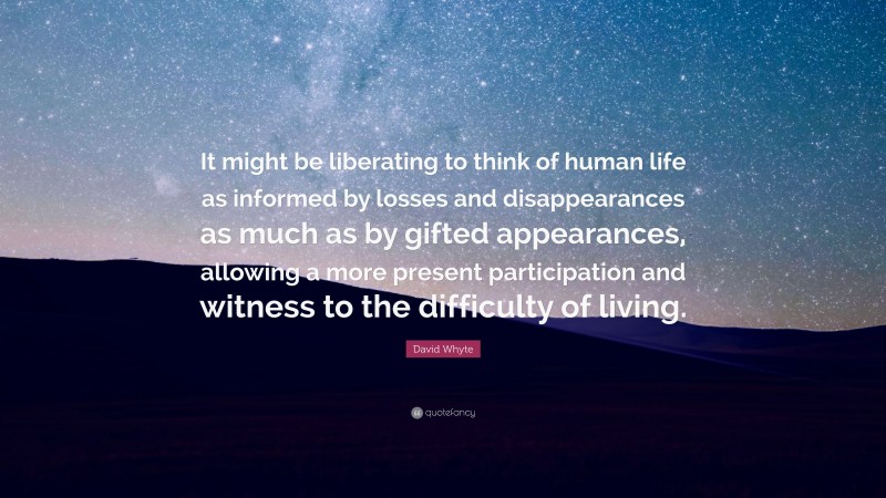 David Whyte Quote: “It might be liberating to think of human life as informed by losses and disappearances as much as by gifted appearances, allowing a more present participation and witness to the difficulty of living.”