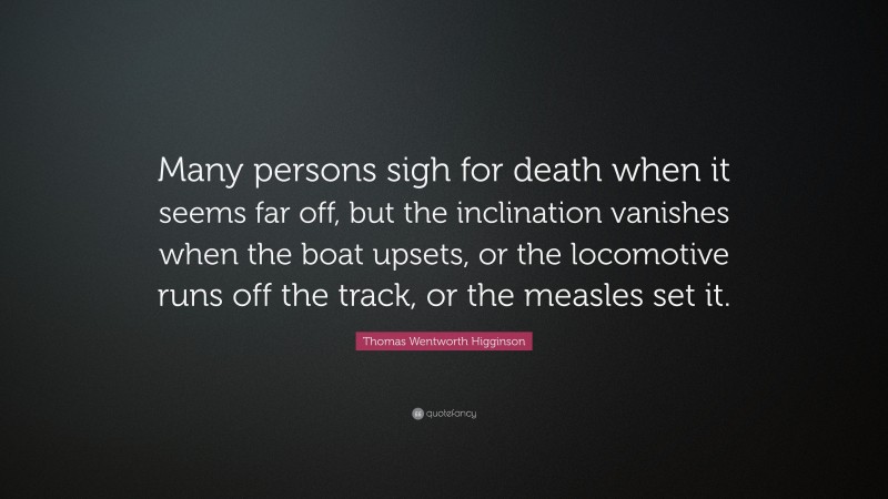 Thomas Wentworth Higginson Quote: “Many persons sigh for death when it seems far off, but the inclination vanishes when the boat upsets, or the locomotive runs off the track, or the measles set it.”