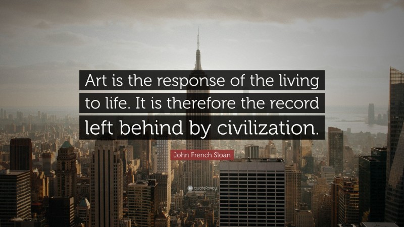 John French Sloan Quote: “Art is the response of the living to life. It is therefore the record left behind by civilization.”