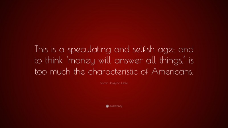 Sarah Josepha Hale Quote: “This is a speculating and selfish age; and to think ‘money will answer all things,’ is too much the characteristic of Americans.”