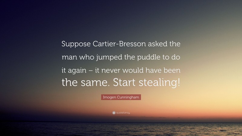 Imogen Cunningham Quote: “Suppose Cartier-Bresson asked the man who jumped the puddle to do it again – it never would have been the same. Start stealing!”
