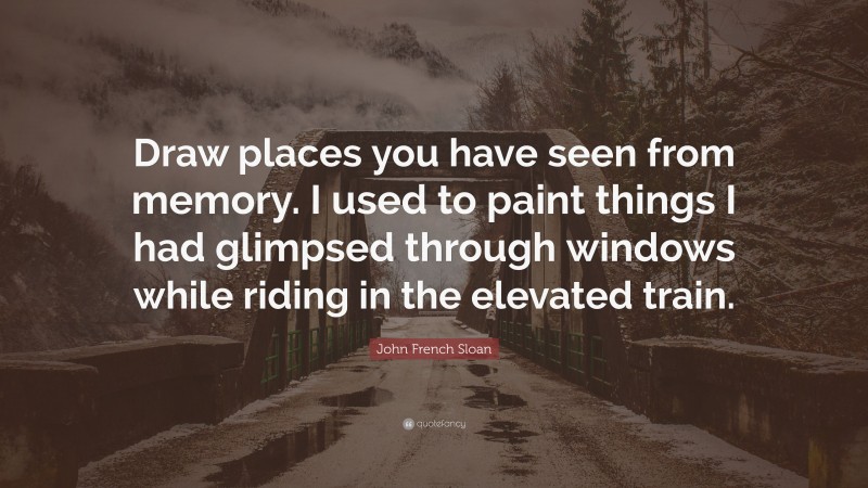 John French Sloan Quote: “Draw places you have seen from memory. I used to paint things I had glimpsed through windows while riding in the elevated train.”