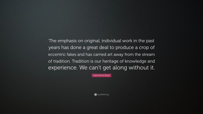 John French Sloan Quote: “The emphasis on original, individual work in the past years has done a great deal to produce a crop of eccentric fakes and has carried art away from the stream of tradition. Tradition is our heritage of knowledge and experience. We can’t get along without it.”