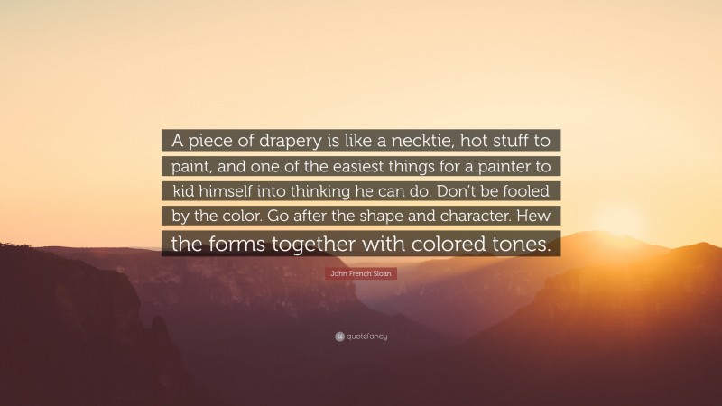 John French Sloan Quote: “A piece of drapery is like a necktie, hot stuff to paint, and one of the easiest things for a painter to kid himself into thinking he can do. Don’t be fooled by the color. Go after the shape and character. Hew the forms together with colored tones.”