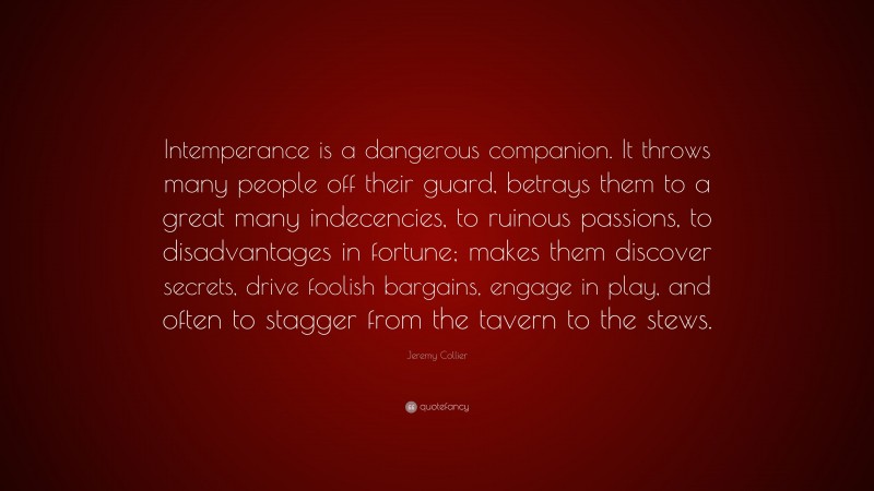 Jeremy Collier Quote: “Intemperance is a dangerous companion. It throws many people off their guard, betrays them to a great many indecencies, to ruinous passions, to disadvantages in fortune; makes them discover secrets, drive foolish bargains, engage in play, and often to stagger from the tavern to the stews.”