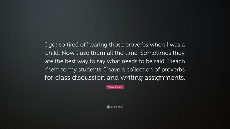 Marva Collins Quote: “I got so tired of hearing those proverbs when I was a child. Now I use them all the time. Sometimes they are the best way to say what needs to be said. I teach them to my students. I have a collection of proverbs for class discussion and writing assignments.”