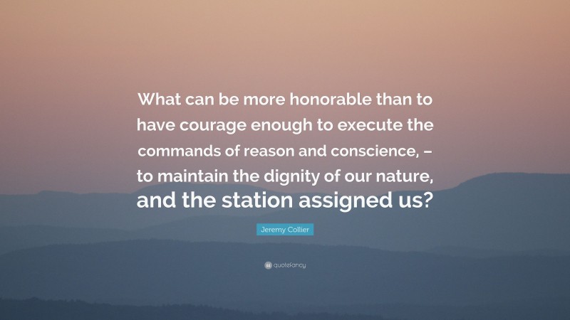 Jeremy Collier Quote: “What can be more honorable than to have courage enough to execute the commands of reason and conscience, – to maintain the dignity of our nature, and the station assigned us?”