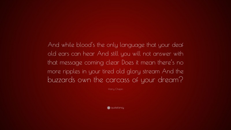 Harry Chapin Quote: “And while blood’s the only language that your deaf old ears can hear And still you will not answer with that message coming clear Does it mean there’s no more ripples in your tired old glory stream And the buzzards own the carcass of your dream?”