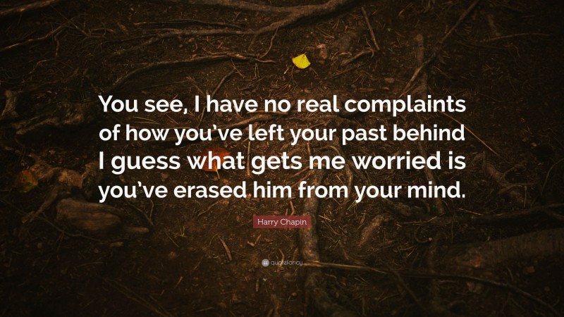 Harry Chapin Quote: “You see, I have no real complaints of how you’ve left your past behind I guess what gets me worried is you’ve erased him from your mind.”