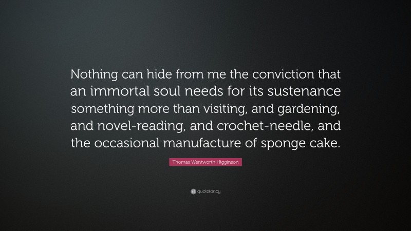Thomas Wentworth Higginson Quote: “Nothing can hide from me the conviction that an immortal soul needs for its sustenance something more than visiting, and gardening, and novel-reading, and crochet-needle, and the occasional manufacture of sponge cake.”