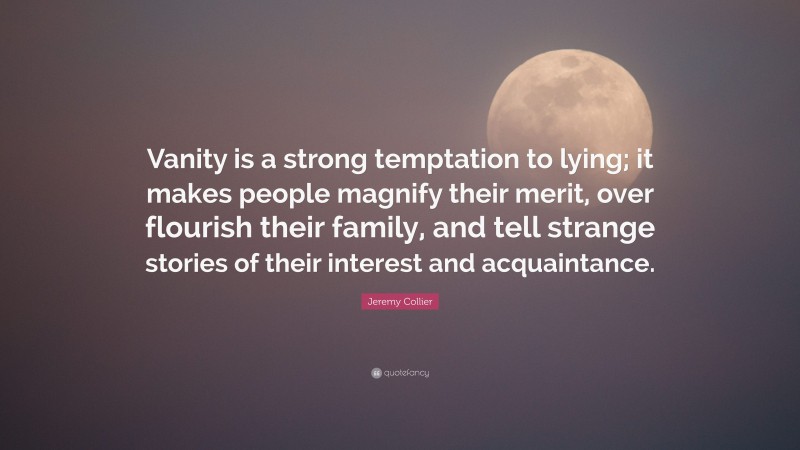 Jeremy Collier Quote: “Vanity is a strong temptation to lying; it makes people magnify their merit, over flourish their family, and tell strange stories of their interest and acquaintance.”