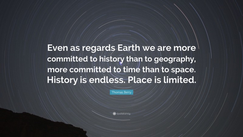 Thomas Berry Quote: “Even as regards Earth we are more committed to history than to geography, more committed to time than to space. History is endless. Place is limited.”